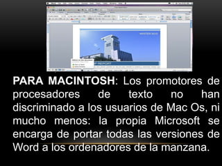PARA MACINTOSH: Los promotores de 
procesadores de texto no han 
discriminado a los usuarios de Mac Os, ni 
mucho menos: la propia Microsoft se 
encarga de portar todas las versiones de 
Word a los ordenadores de la manzana. 
 