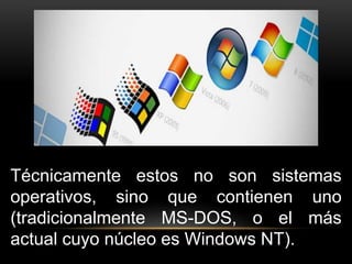 Técnicamente estos no son sistemas 
operativos, sino que contienen uno 
(tradicionalmente MS-DOS, o el más 
actual cuyo núcleo es Windows NT). 
 