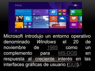 Microsoft introdujo un entorno operativo 
denominado Windows el 20 de 
noviembre de 1985 como un 
complemento para MS-DOS en 
respuesta al creciente interés en las 
interfaces gráficas de usuario (GUI).1 
 