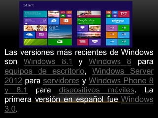 Las versiones más recientes de Windows 
son Windows 8.1 y Windows 8 para 
equipos de escritorio, Windows Server 
2012 para servidores y Windows Phone 8 
y 8.1 para dispositivos móviles. La 
primera versión en español fue Windows 
3.0. 
 