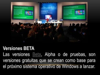 Versiones BETA 
Las versiones Beta, Alpha o de pruebas, son 
versiones gratuitas que se crean como base para 
el próximo sistema operativo de Windows a lanzar. 
 