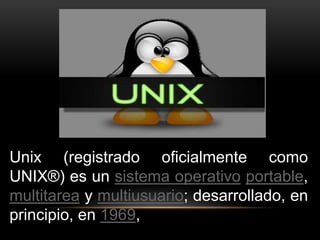 Unix (registrado oficialmente como 
UNIX®) es un sistema operativo portable, 
multitarea y multiusuario; desarrollado, en 
principio, en 1969, 
 
