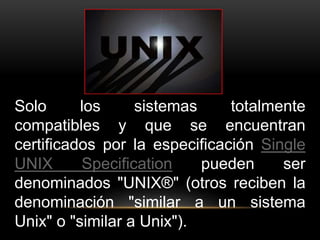 Solo los sistemas totalmente 
compatibles y que se encuentran 
certificados por la especificación Single 
UNIX Specification pueden ser 
denominados "UNIX®" (otros reciben la 
denominación "similar a un sistema 
Unix" o "similar a Unix"). 
 