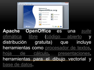 Apache OpenOffice es una suite 
ofimática libre (código abierto y 
distribución gratuita) que incluye 
herramientas como procesador de textos, 
hoja de cálculo, presentaciones, 
herramientas para el dibujo vectorial y 
base de datos. 
 