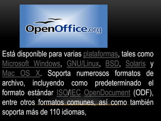 Está disponible para varias plataformas, tales como 
Microsoft Windows, GNU/Linux, BSD, Solaris y 
Mac OS X. Soporta numerosos formatos de 
archivo, incluyendo como predeterminado el 
formato estándar ISO/IEC OpenDocument (ODF), 
entre otros formatos comunes, así como también 
soporta más de 110 idiomas, 
 