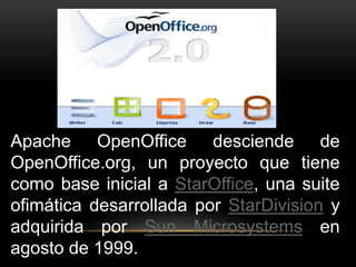 Apache OpenOffice desciende de 
OpenOffice.org, un proyecto que tiene 
como base inicial a StarOffice, una suite 
ofimática desarrollada por StarDivision y 
adquirida por Sun Microsystems en 
agosto de 1999. 
 