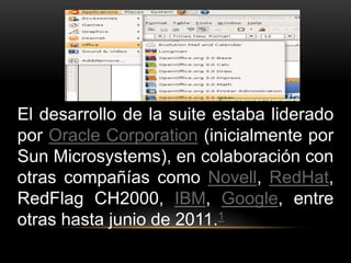 El desarrollo de la suite estaba liderado 
por Oracle Corporation (inicialmente por 
Sun Microsystems), en colaboración con 
otras compañías como Novell, RedHat, 
RedFlag CH2000, IBM, Google, entre 
otras hasta junio de 2011.1 
 