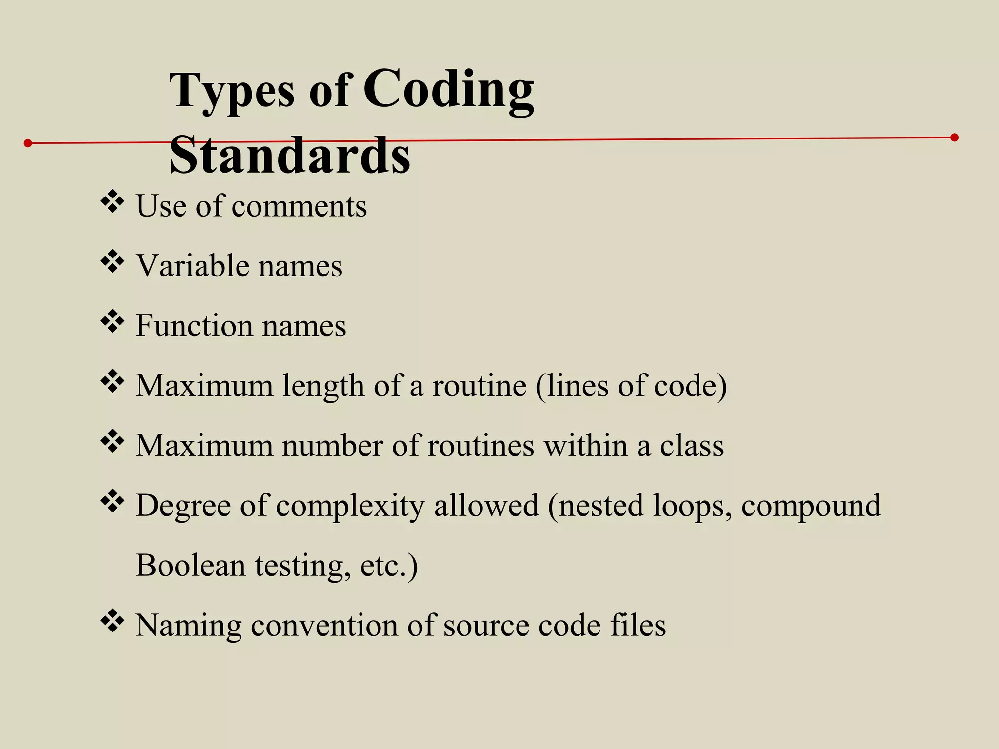 Types of Coding
Standards
 Use of comments
 Variable names
 Function names
 Maximum length of a routine (lines of code)
 Maximum number of routines within a class
 Degree of complexity allowed (nested loops, compound
Boolean testing, etc.)
 Naming convention of source code files
 