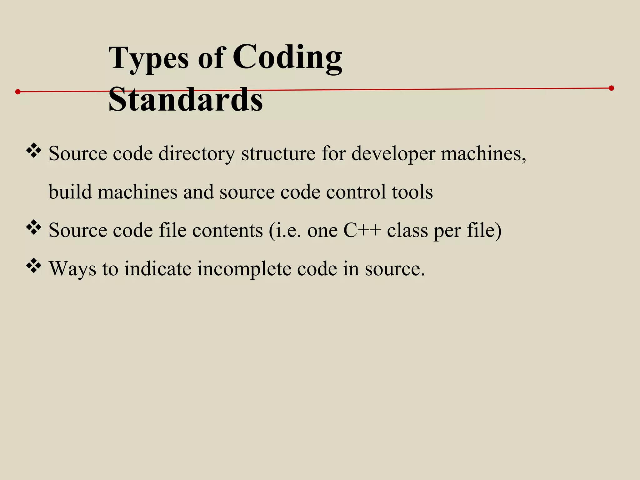  Source code directory structure for developer machines,
build machines and source code control tools
 Source code file contents (i.e. one C++ class per file)
 Ways to indicate incomplete code in source.
Types of Coding
Standards
 