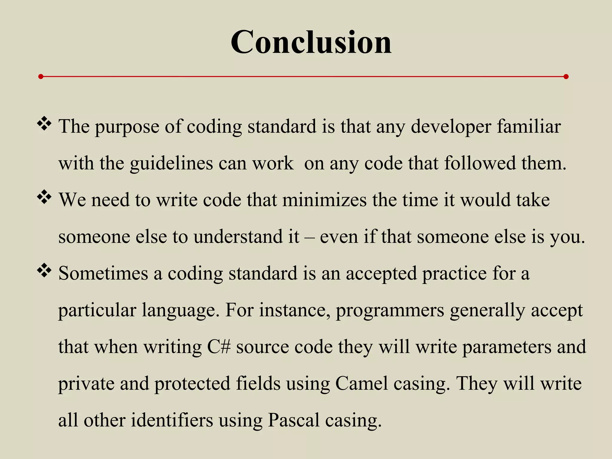Conclusion
 The purpose of coding standard is that any developer familiar
with the guidelines can work on any code that followed them.
 We need to write code that minimizes the time it would take
someone else to understand it – even if that someone else is you.
 Sometimes a coding standard is an accepted practice for a
particular language. For instance, programmers generally accept
that when writing C# source code they will write parameters and
private and protected fields using Camel casing. They will write
all other identifiers using Pascal casing.
 