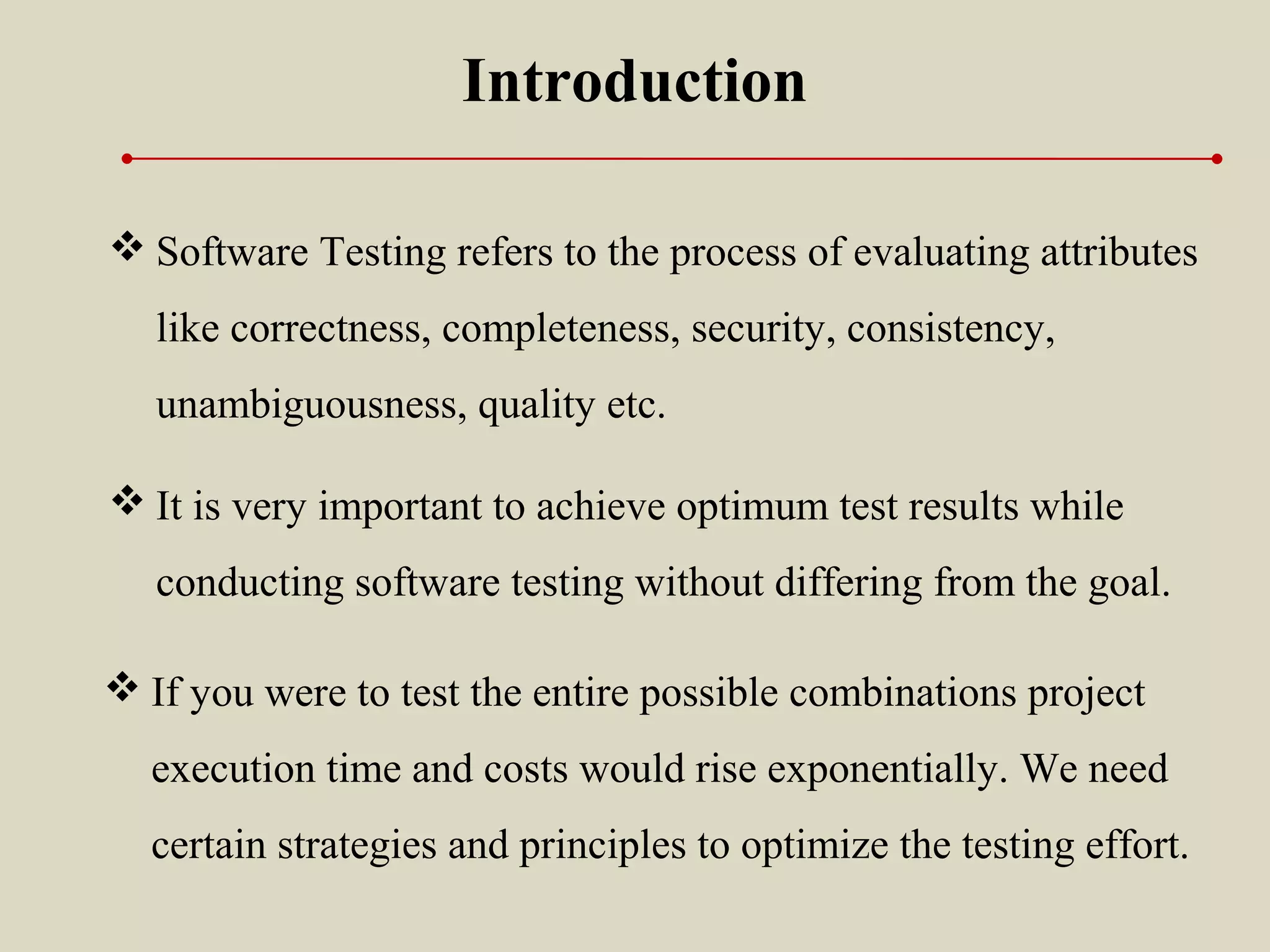  It is very important to achieve optimum test results while
conducting software testing without differing from the goal.
Introduction
 Software Testing refers to the process of evaluating attributes
like correctness, completeness, security, consistency,
unambiguousness, quality etc.
 If you were to test the entire possible combinations project
execution time and costs would rise exponentially. We need
certain strategies and principles to optimize the testing effort.
 