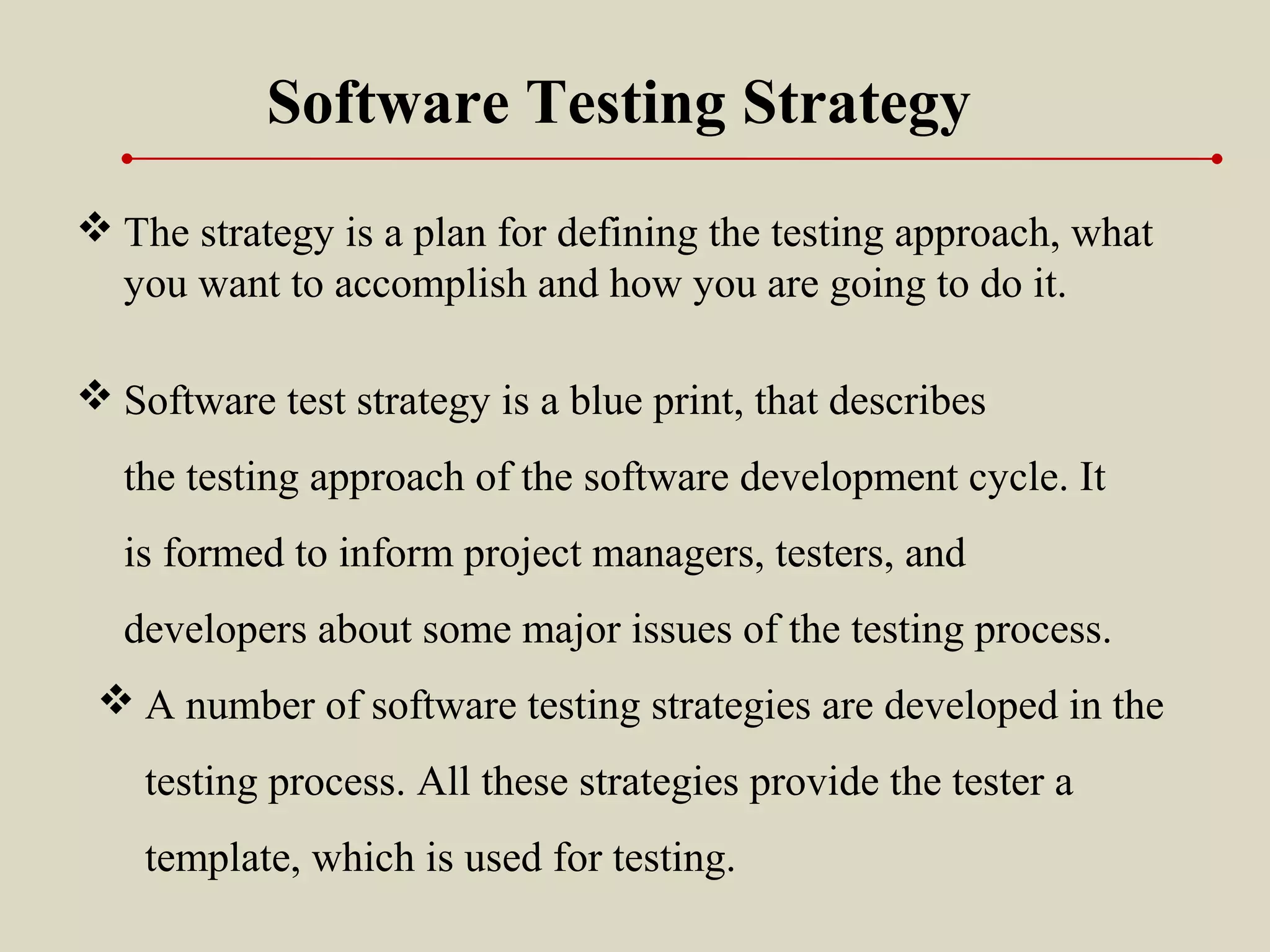  Software test strategy is a blue print, that describes
the testing approach of the software development cycle. It
is formed to inform project managers, testers, and
developers about some major issues of the testing process.
Software Testing Strategy
 The strategy is a plan for defining the testing approach, what
you want to accomplish and how you are going to do it.
 A number of software testing strategies are developed in the
testing process. All these strategies provide the tester a
template, which is used for testing.
 