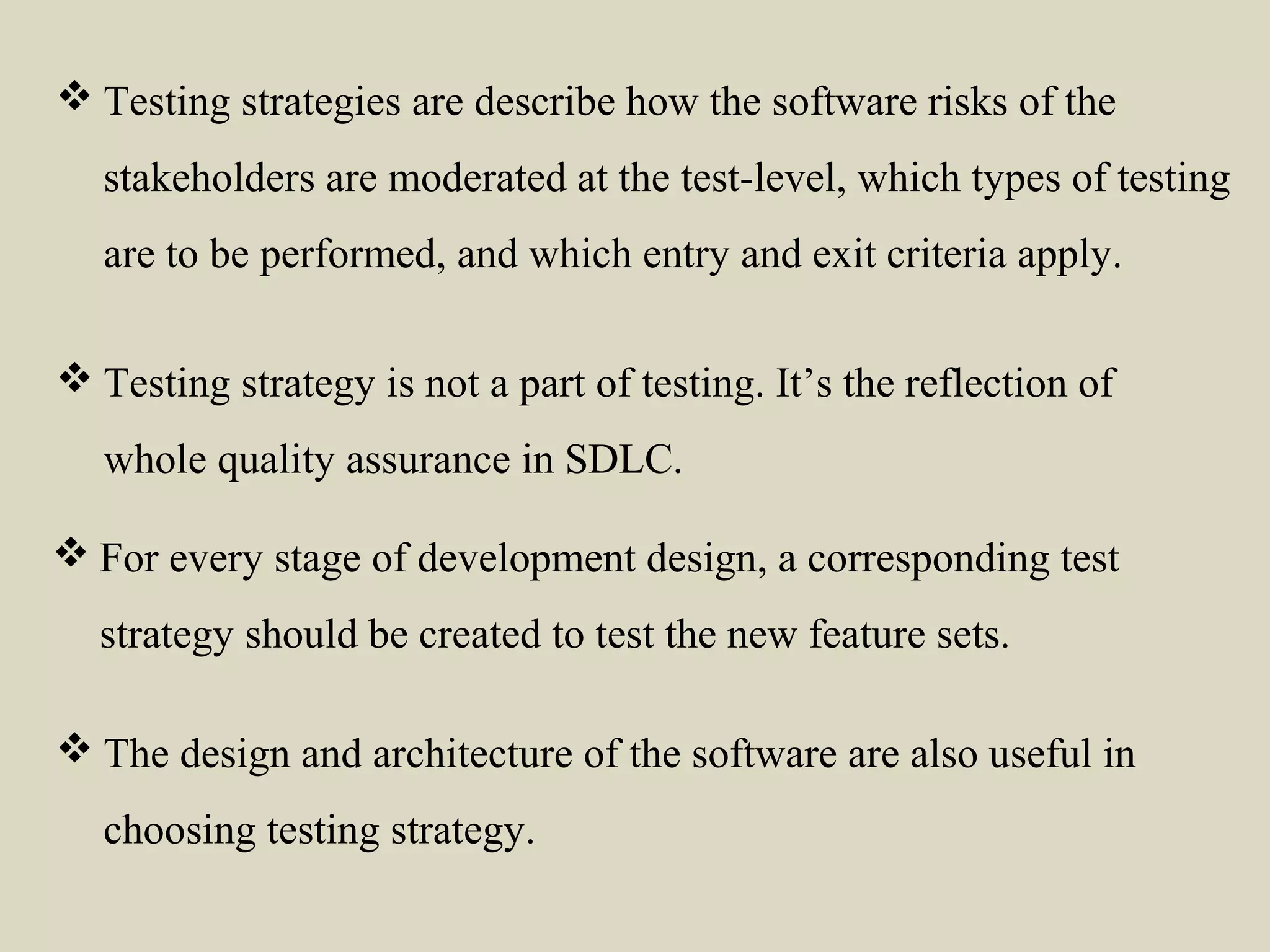  For every stage of development design, a corresponding test
strategy should be created to test the new feature sets.
 Testing strategy is not a part of testing. It’s the reflection of
whole quality assurance in SDLC.
 The design and architecture of the software are also useful in
choosing testing strategy.
 Testing strategies are describe how the software risks of the
stakeholders are moderated at the test-level, which types of testing
are to be performed, and which entry and exit criteria apply.
 