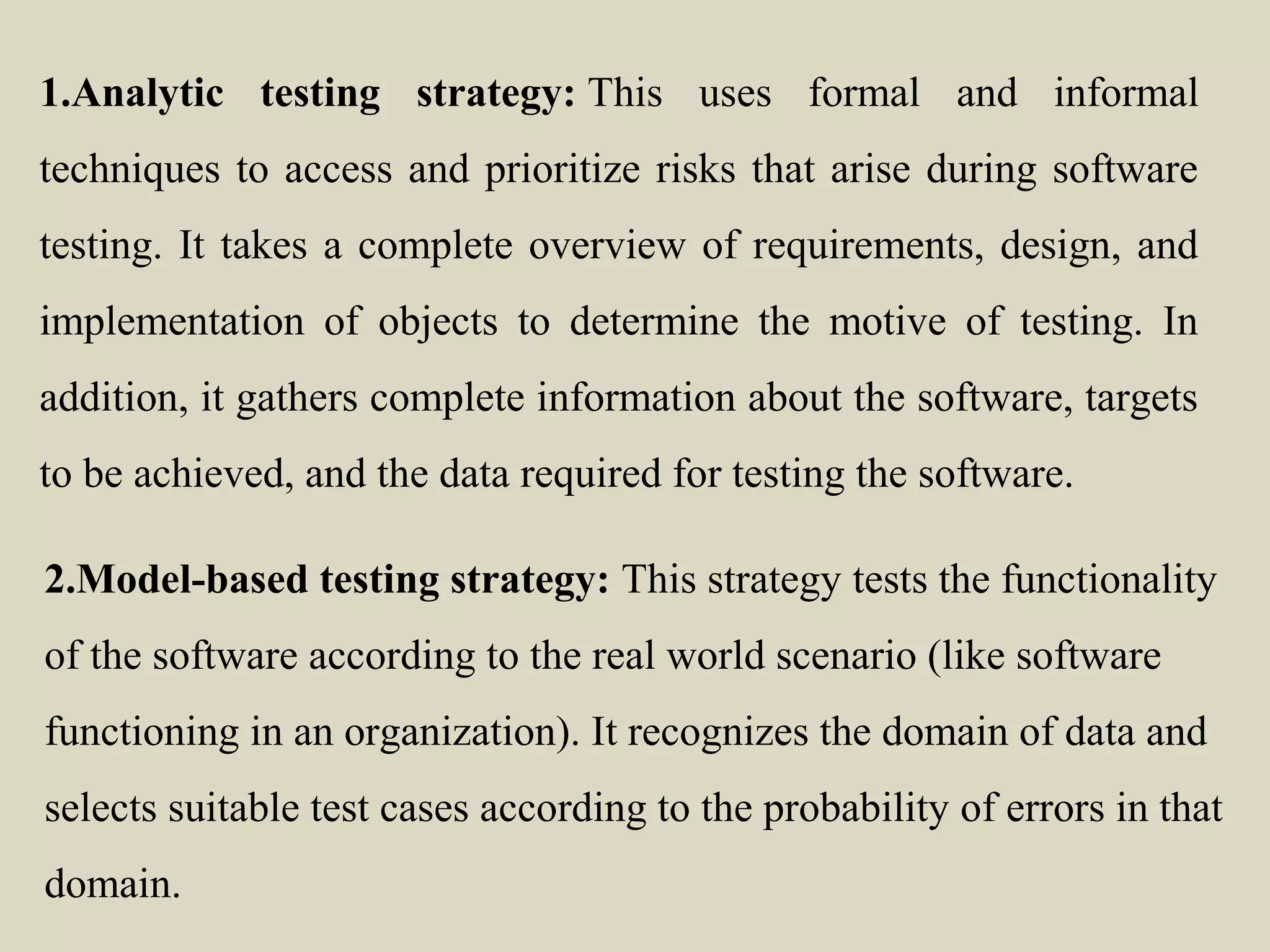 1.Analytic testing strategy: This uses formal and informal
techniques to access and prioritize risks that arise during software
testing. It takes a complete overview of requirements, design, and
implementation of objects to determine the motive of testing. In
addition, it gathers complete information about the software, targets
to be achieved, and the data required for testing the software.
2.Model-based testing strategy: This strategy tests the functionality
of the software according to the real world scenario (like software
functioning in an organization). It recognizes the domain of data and
selects suitable test cases according to the probability of errors in that
domain.
 