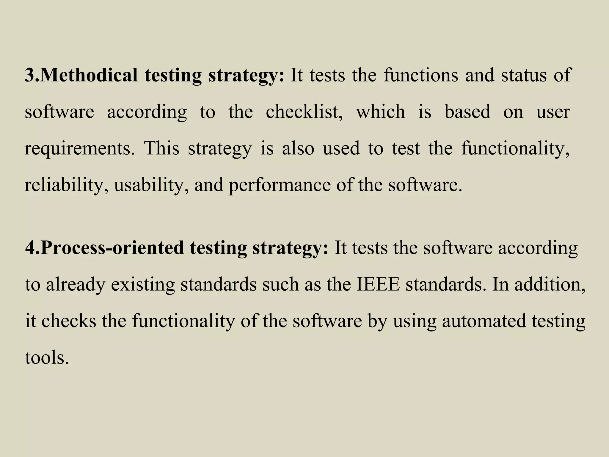 3.Methodical testing strategy: It tests the functions and status of
software according to the checklist, which is based on user
requirements. This strategy is also used to test the functionality,
reliability, usability, and performance of the software.
4.Process-oriented testing strategy: It tests the software according
to already existing standards such as the IEEE standards. In addition,
it checks the functionality of the software by using automated testing
tools.
 