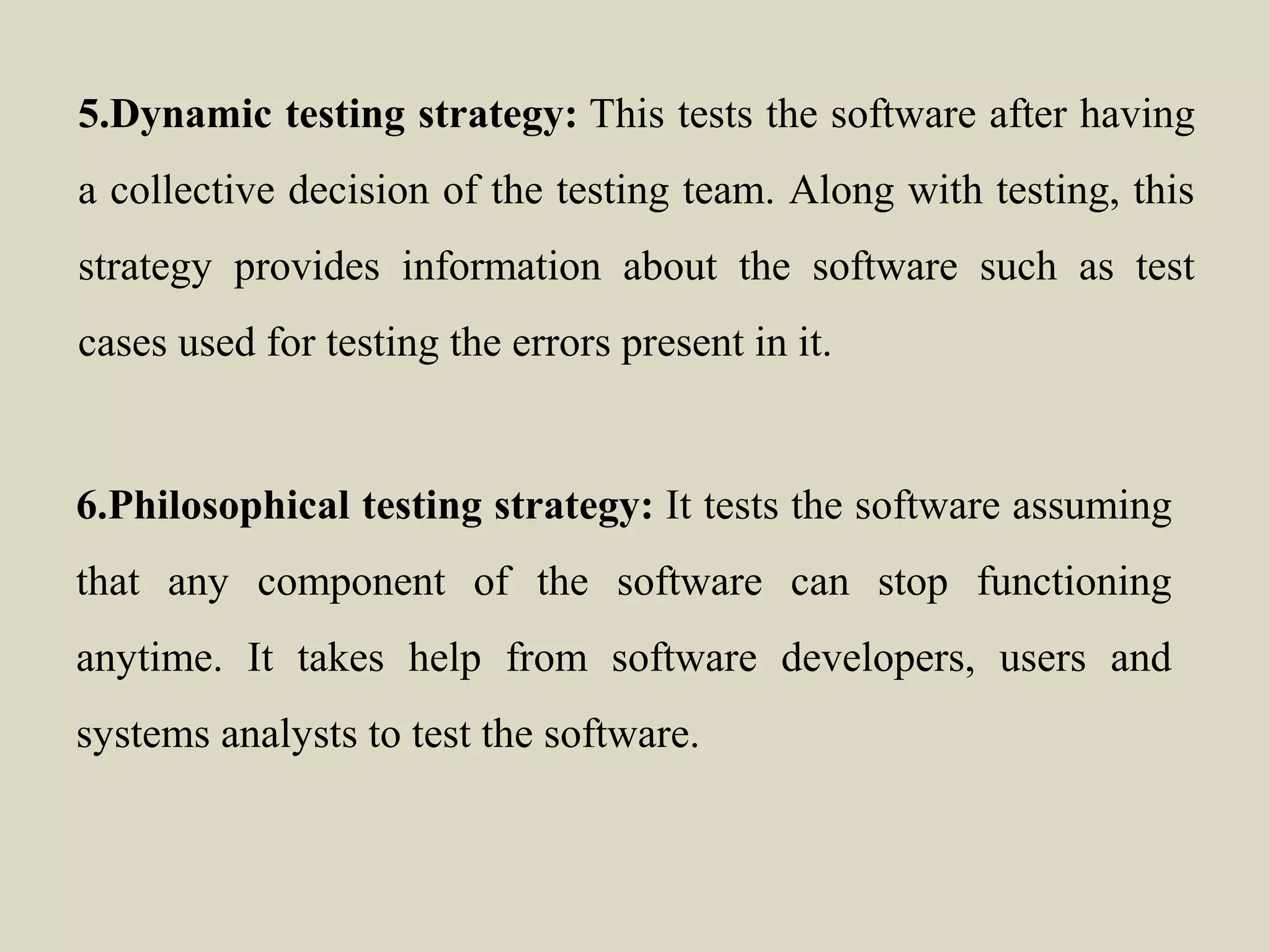 5.Dynamic testing strategy: This tests the software after having
a collective decision of the testing team. Along with testing, this
strategy provides information about the software such as test
cases used for testing the errors present in it.
6.Philosophical testing strategy: It tests the software assuming
that any component of the software can stop functioning
anytime. It takes help from software developers, users and
systems analysts to test the software.
 