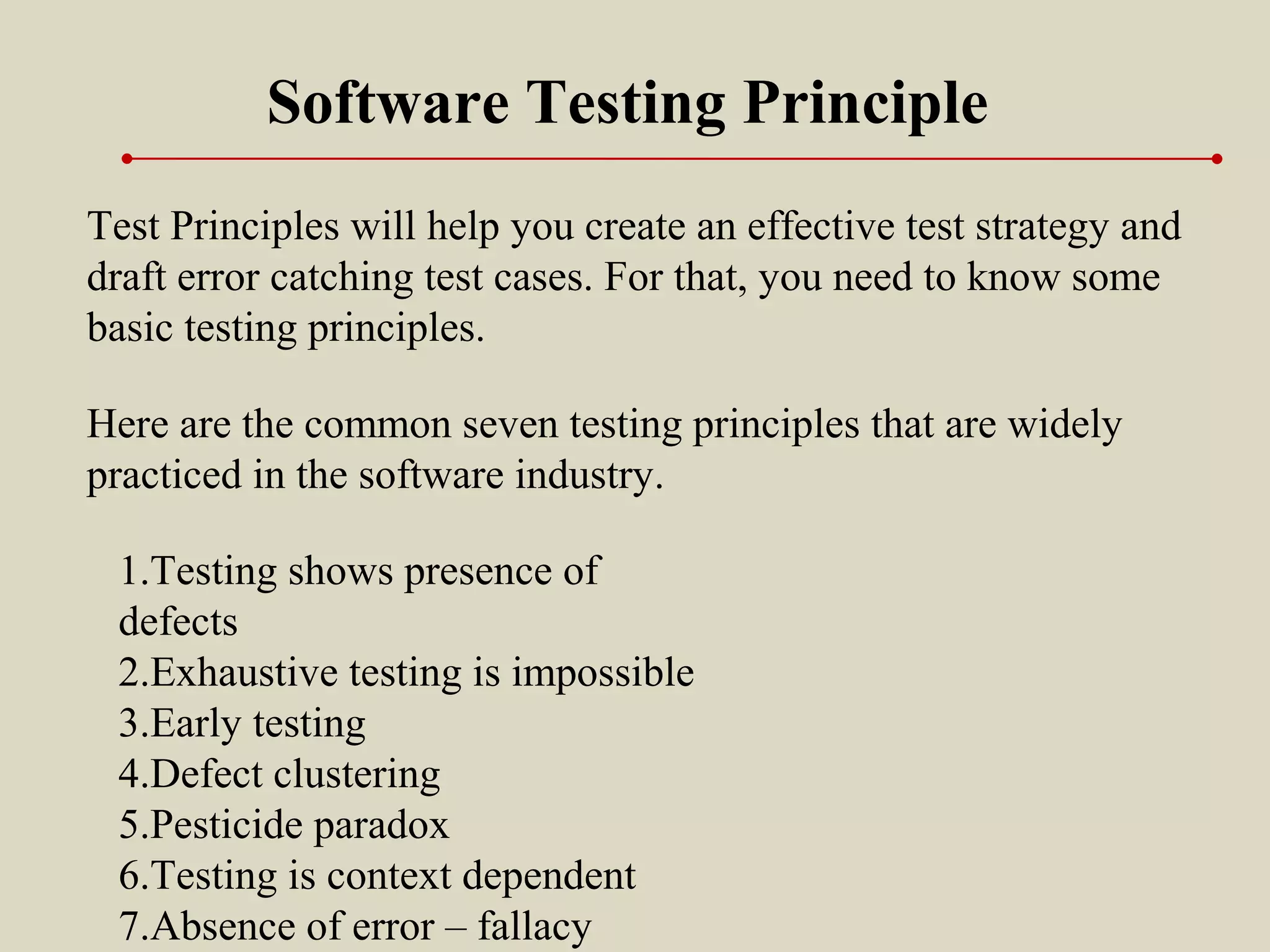 Test Principles will help you create an effective test strategy and
draft error catching test cases. For that, you need to know some
basic testing principles.
Software Testing Principle
1.Testing shows presence of
defects
2.Exhaustive testing is impossible
3.Early testing
4.Defect clustering
5.Pesticide paradox
6.Testing is context dependent
7.Absence of error – fallacy
Here are the common seven testing principles that are widely
practiced in the software industry.
 
