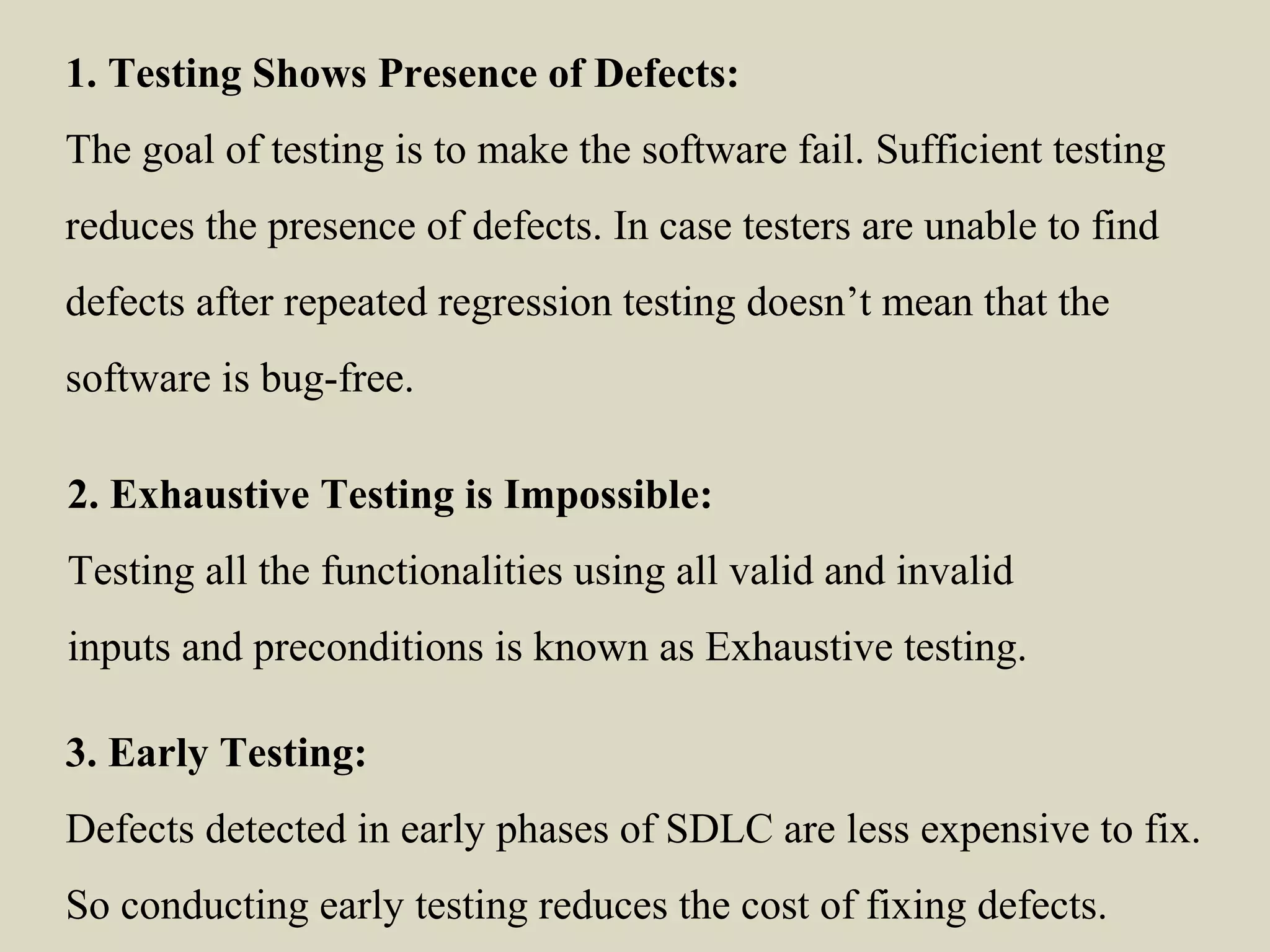 1. Testing Shows Presence of Defects:
The goal of testing is to make the software fail. Sufficient testing
reduces the presence of defects. In case testers are unable to find
defects after repeated regression testing doesn’t mean that the
software is bug-free.
2. Exhaustive Testing is Impossible:
Testing all the functionalities using all valid and invalid
inputs and preconditions is known as Exhaustive testing.
3. Early Testing:
Defects detected in early phases of SDLC are less expensive to fix.
So conducting early testing reduces the cost of fixing defects.
 