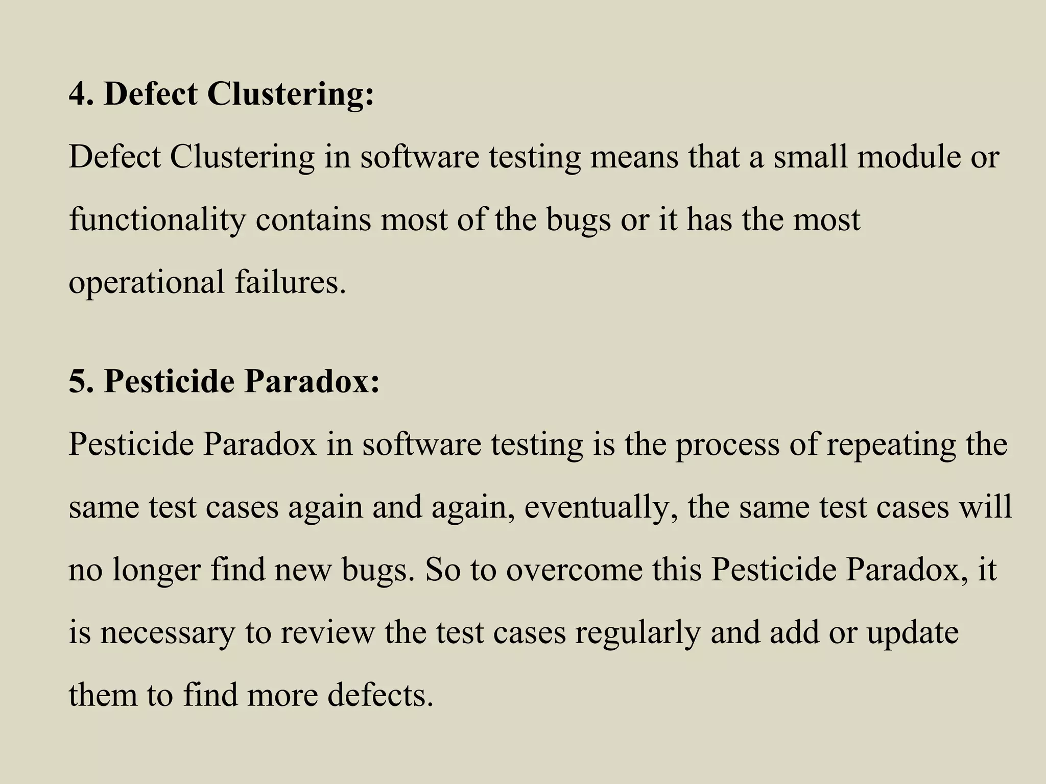 4. Defect Clustering:
Defect Clustering in software testing means that a small module or
functionality contains most of the bugs or it has the most
operational failures.
5. Pesticide Paradox:
Pesticide Paradox in software testing is the process of repeating the
same test cases again and again, eventually, the same test cases will
no longer find new bugs. So to overcome this Pesticide Paradox, it
is necessary to review the test cases regularly and add or update
them to find more defects.
 
