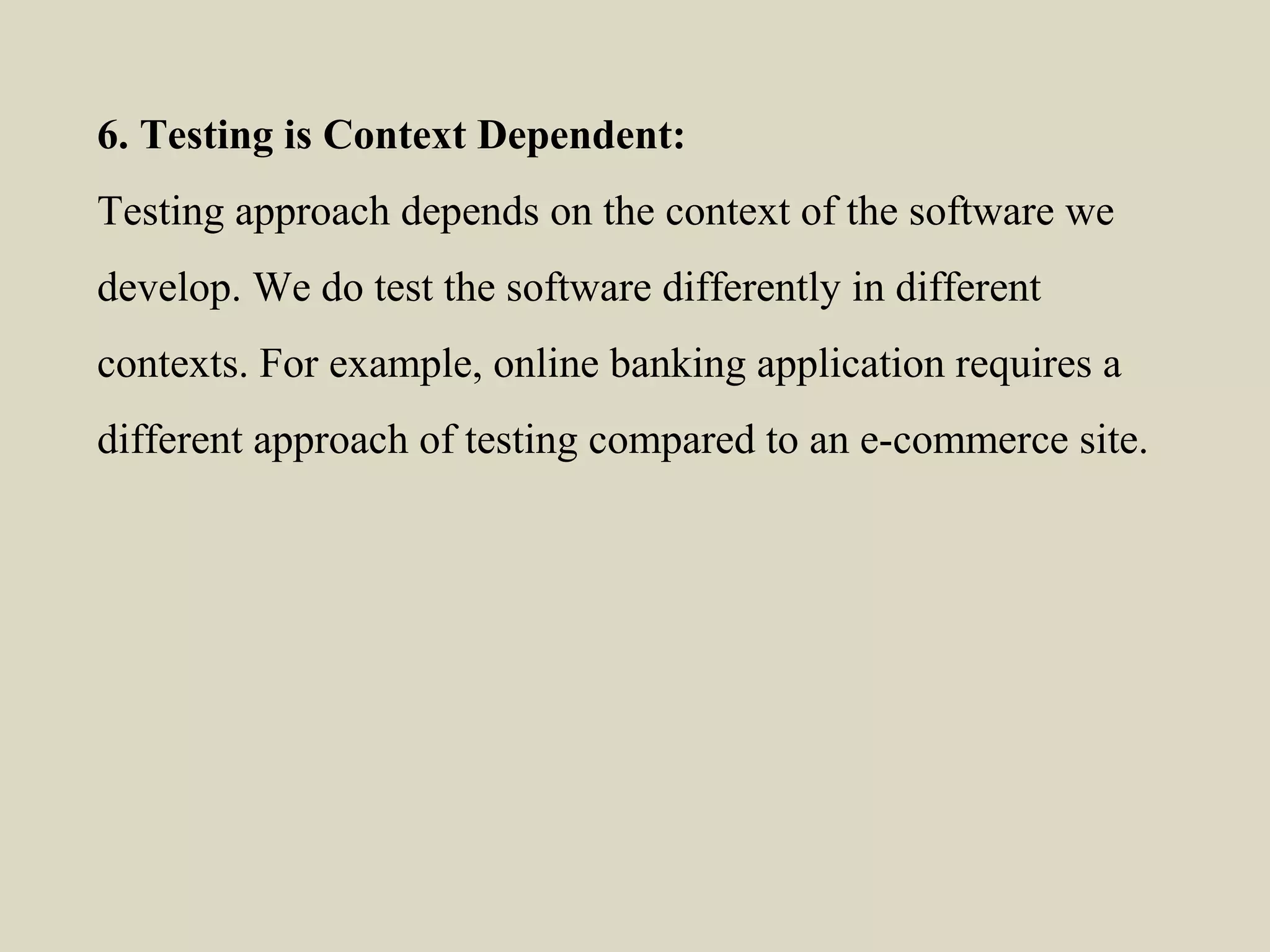 6. Testing is Context Dependent:
Testing approach depends on the context of the software we
develop. We do test the software differently in different
contexts. For example, online banking application requires a
different approach of testing compared to an e-commerce site.
 