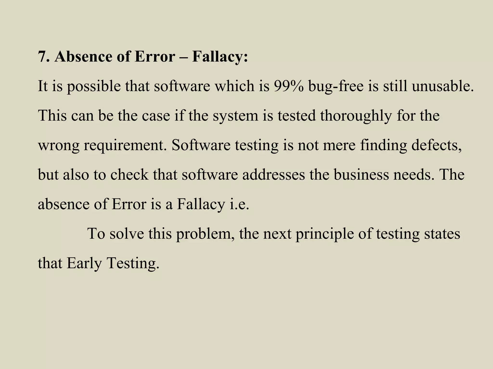 7. Absence of Error – Fallacy:
It is possible that software which is 99% bug-free is still unusable.
This can be the case if the system is tested thoroughly for the
wrong requirement. Software testing is not mere finding defects,
but also to check that software addresses the business needs. The
absence of Error is a Fallacy i.e.
To solve this problem, the next principle of testing states
that Early Testing.
 