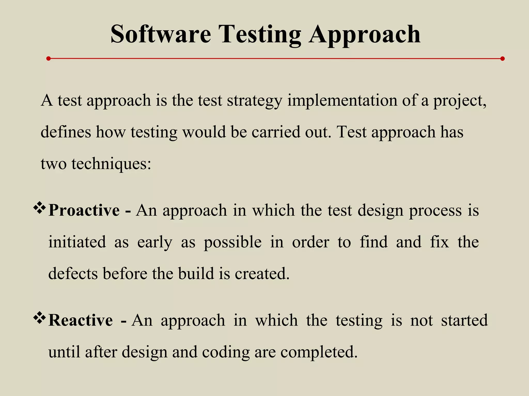 Software Testing Approach
A test approach is the test strategy implementation of a project,
defines how testing would be carried out. Test approach has
two techniques:
Proactive - An approach in which the test design process is
initiated as early as possible in order to find and fix the
defects before the build is created.
Reactive - An approach in which the testing is not started
until after design and coding are completed.
 