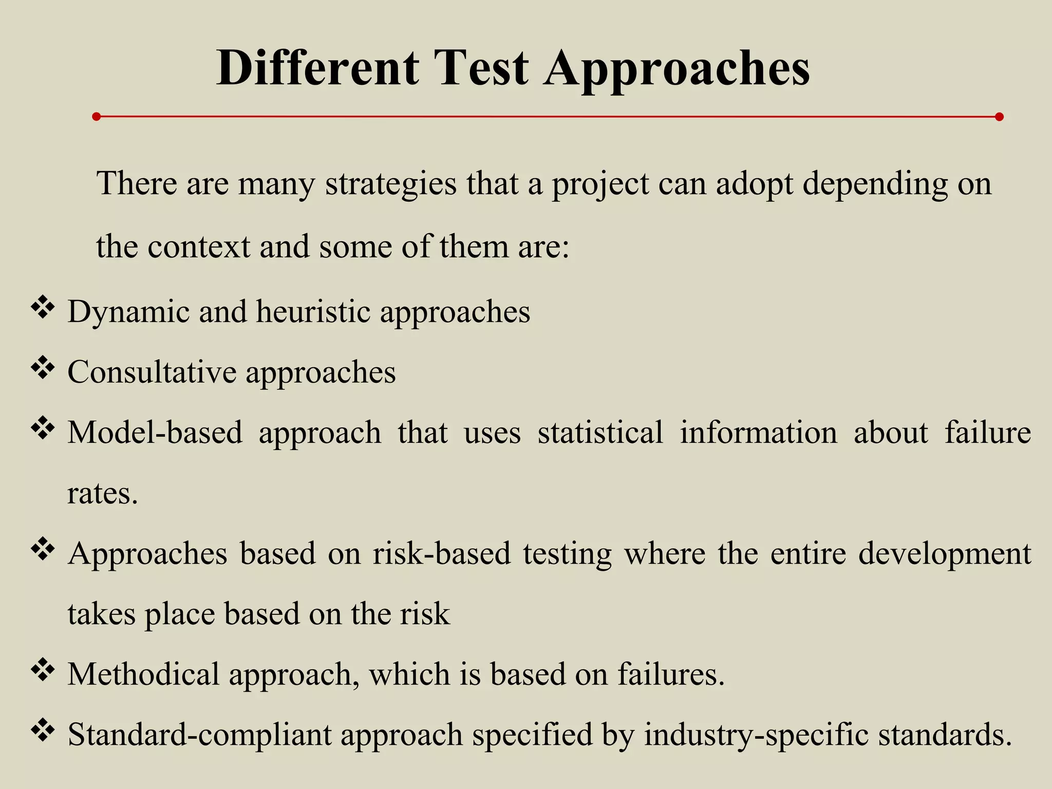 Different Test Approaches
There are many strategies that a project can adopt depending on
the context and some of them are:
 Dynamic and heuristic approaches
 Consultative approaches
 Model-based approach that uses statistical information about failure
rates.
 Approaches based on risk-based testing where the entire development
takes place based on the risk
 Methodical approach, which is based on failures.
 Standard-compliant approach specified by industry-specific standards.
 