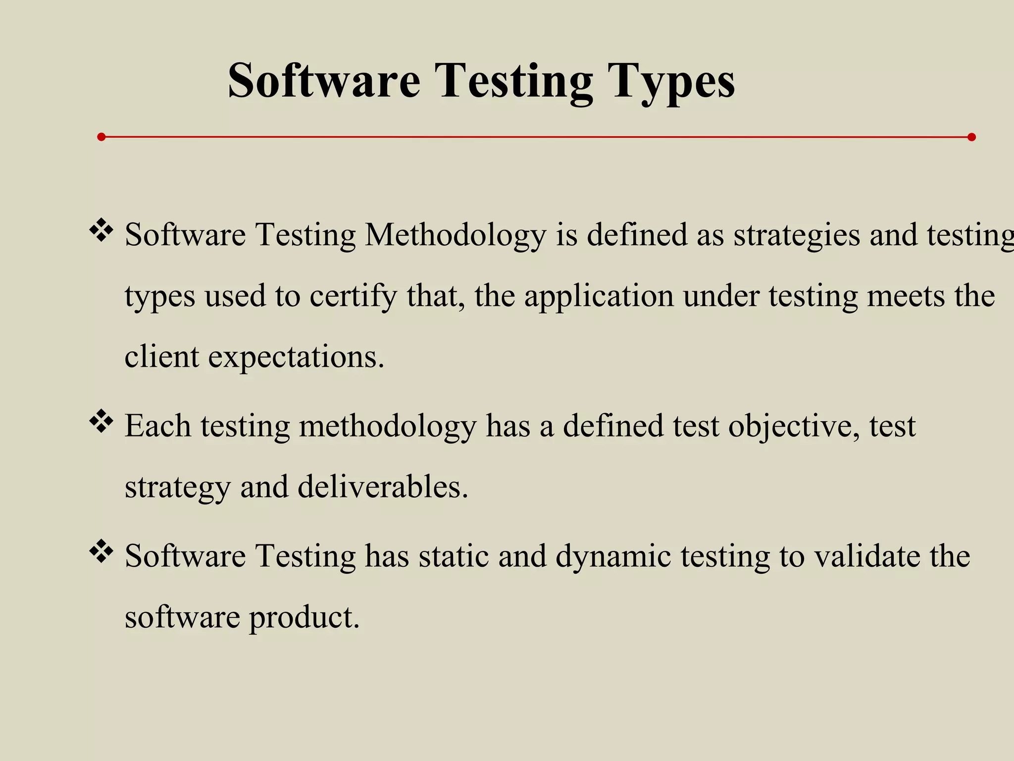 Software Testing Types
 Software Testing Methodology is defined as strategies and testing
types used to certify that, the application under testing meets the
client expectations.
 Each testing methodology has a defined test objective, test
strategy and deliverables.
 Software Testing has static and dynamic testing to validate the
software product.
 