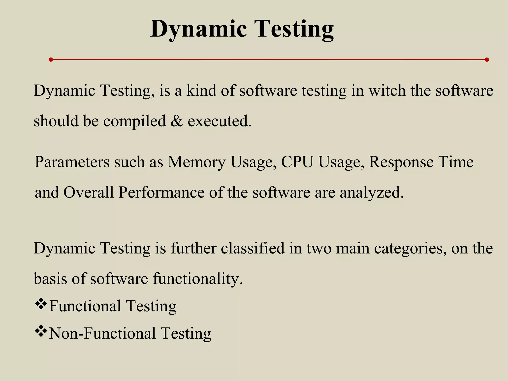 Dynamic Testing, is a kind of software testing in witch the software
should be compiled & executed.
Dynamic Testing
Dynamic Testing is further classified in two main categories, on the
basis of software functionality.
Functional Testing
Non-Functional Testing
Parameters such as Memory Usage, CPU Usage, Response Time
and Overall Performance of the software are analyzed.
 