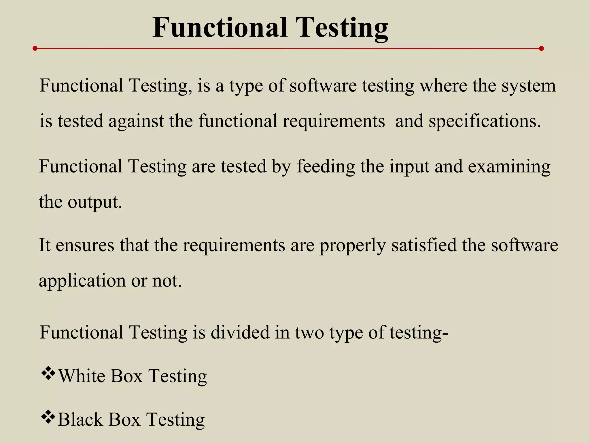 Functional Testing, is a type of software testing where the system
is tested against the functional requirements and specifications.
Functional Testing
Functional Testing is divided in two type of testing-
White Box Testing
Black Box Testing
It ensures that the requirements are properly satisfied the software
application or not.
Functional Testing are tested by feeding the input and examining
the output.
 