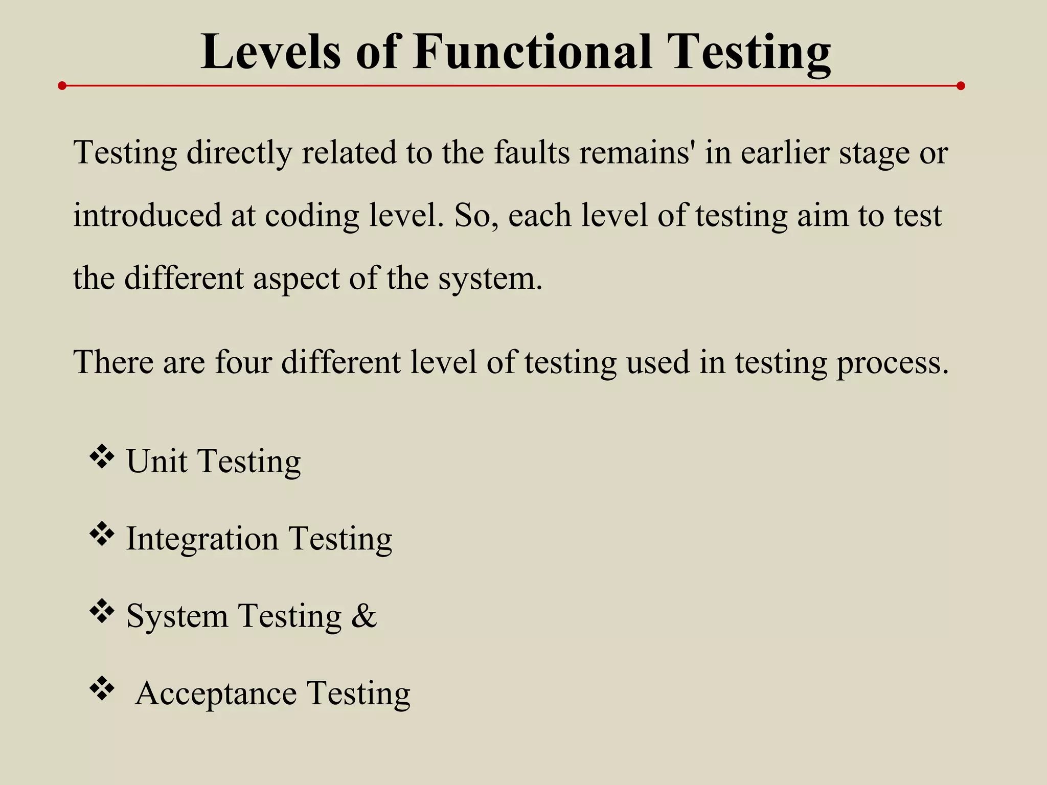 Testing directly related to the faults remains' in earlier stage or
introduced at coding level. So, each level of testing aim to test
the different aspect of the system.
 Unit Testing
 Integration Testing
 System Testing &
 Acceptance Testing
There are four different level of testing used in testing process.
Levels of Functional Testing
 
