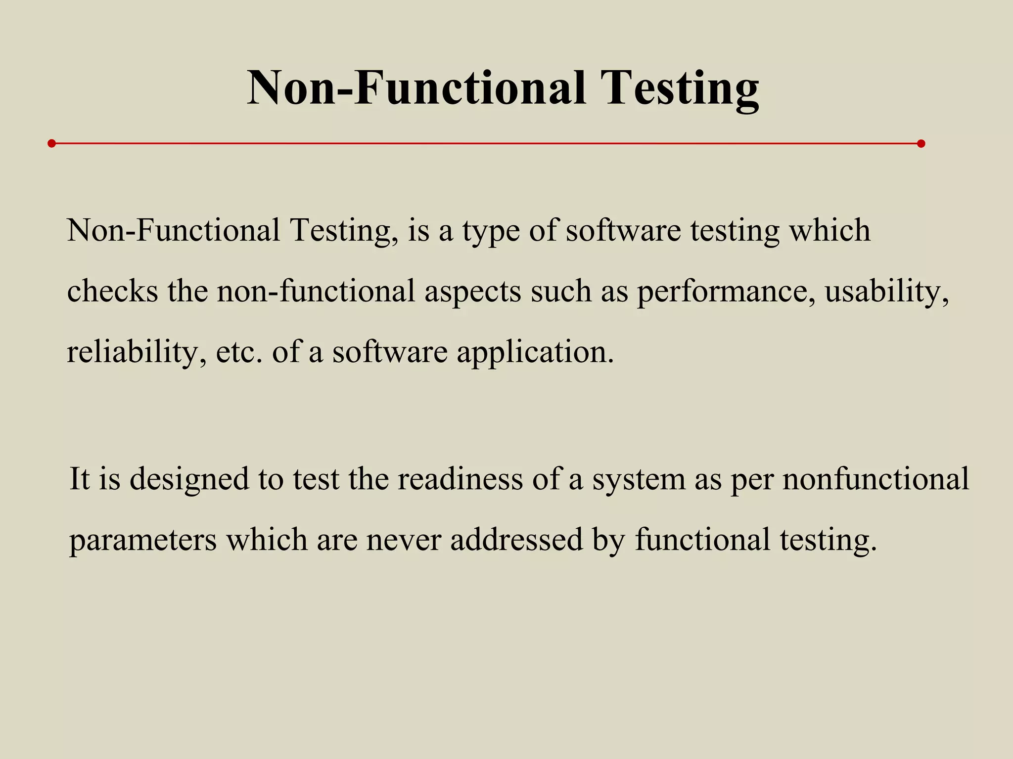 Non-Functional Testing, is a type of software testing which
checks the non-functional aspects such as performance, usability,
reliability, etc. of a software application.
Non-Functional Testing
It is designed to test the readiness of a system as per nonfunctional
parameters which are never addressed by functional testing.
 