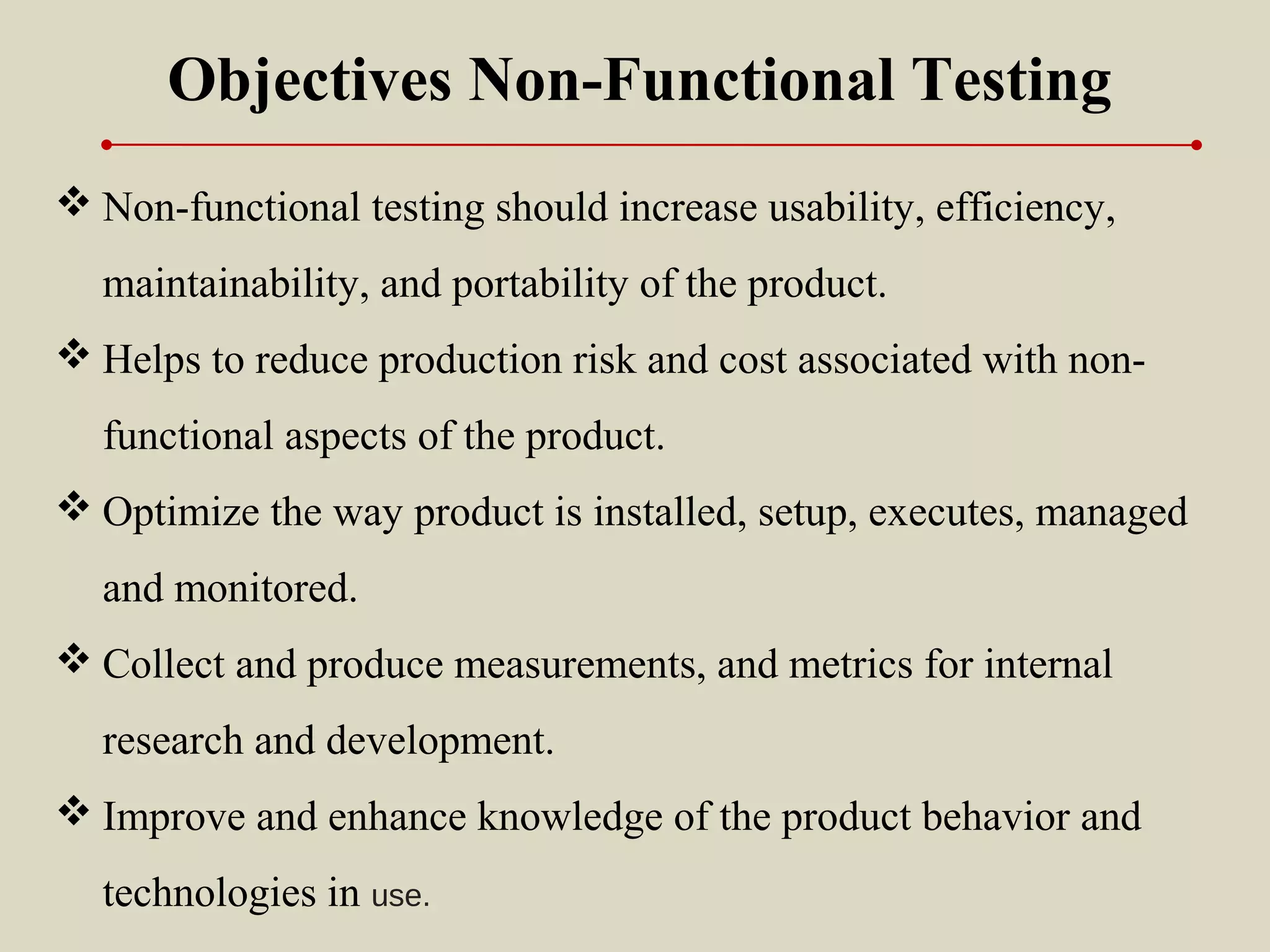  Non-functional testing should increase usability, efficiency,
maintainability, and portability of the product.
 Helps to reduce production risk and cost associated with non-
functional aspects of the product.
 Optimize the way product is installed, setup, executes, managed
and monitored.
 Collect and produce measurements, and metrics for internal
research and development.
 Improve and enhance knowledge of the product behavior and
technologies in use.
Objectives Non-Functional Testing
 