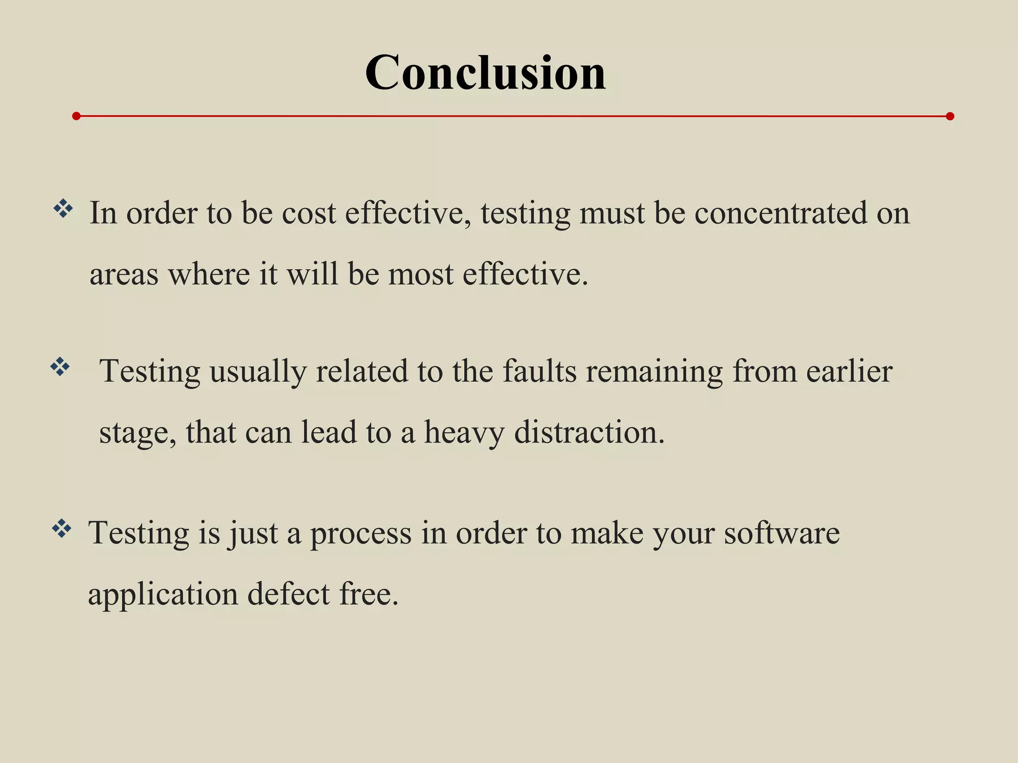  In order to be cost effective, testing must be concentrated on
areas where it will be most effective.
Conclusion
 Testing usually related to the faults remaining from earlier
stage, that can lead to a heavy distraction.
 Testing is just a process in order to make your software
application defect free.
 
