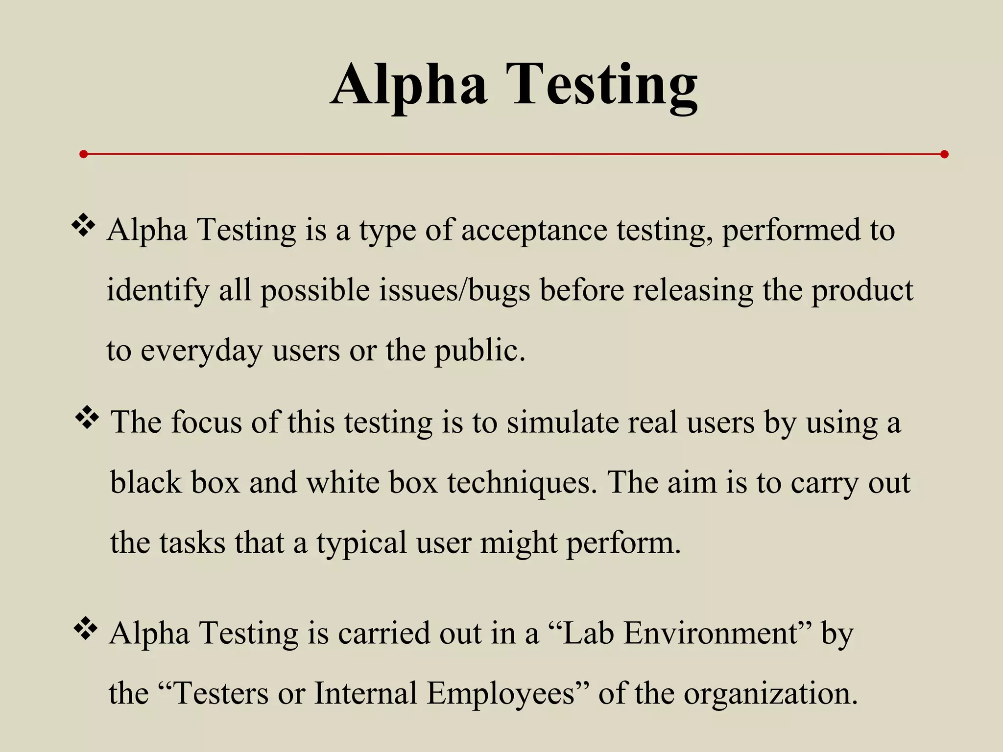 Alpha Testing
 Alpha Testing is a type of acceptance testing, performed to
identify all possible issues/bugs before releasing the product
to everyday users or the public.
 Alpha Testing is carried out in a “Lab Environment” by
the “Testers or Internal Employees” of the organization.
 The focus of this testing is to simulate real users by using a
black box and white box techniques. The aim is to carry out
the tasks that a typical user might perform.
 