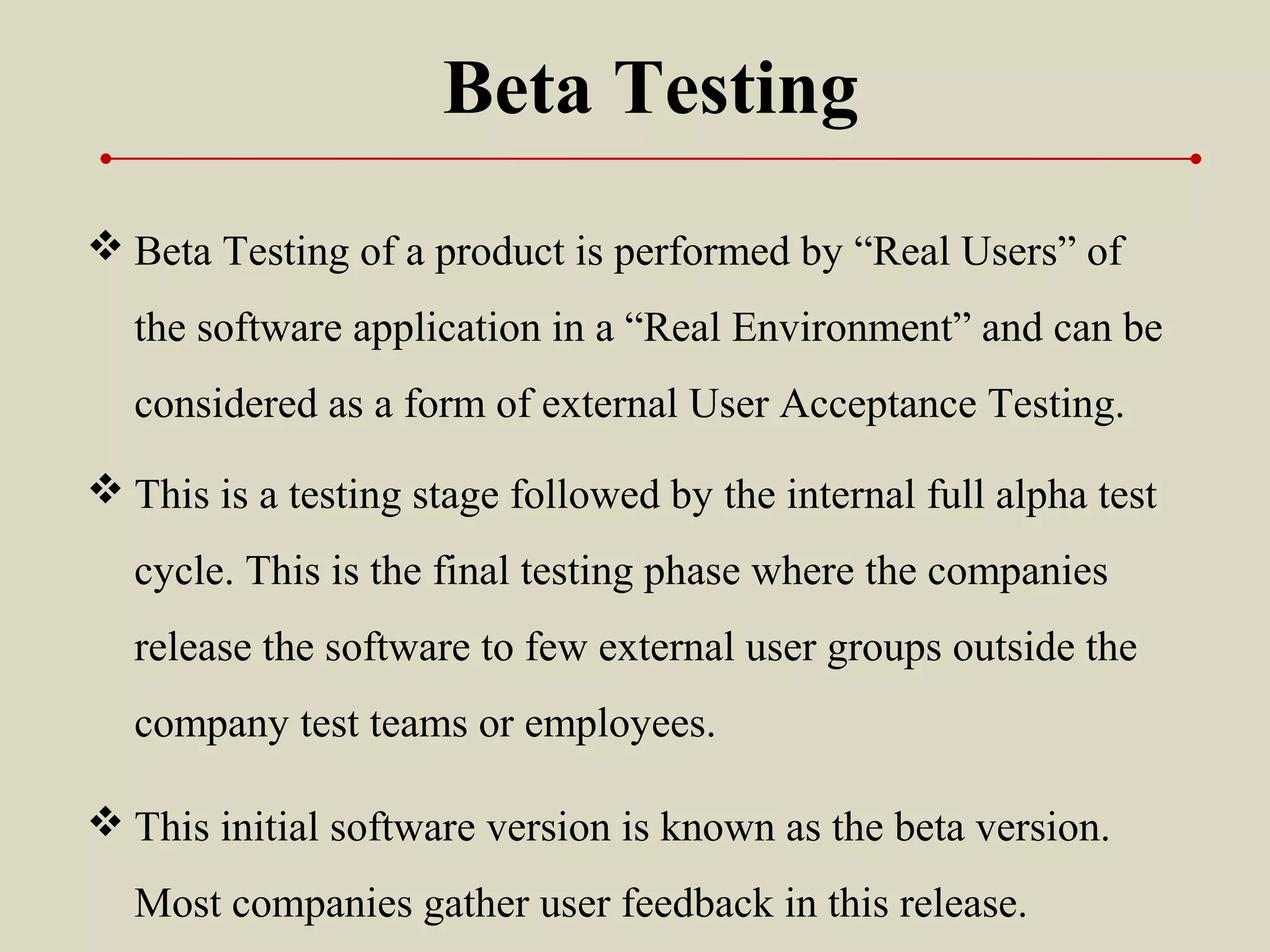  Beta Testing of a product is performed by “Real Users” of
the software application in a “Real Environment” and can be
considered as a form of external User Acceptance Testing.
Beta Testing
 This is a testing stage followed by the internal full alpha test
cycle. This is the final testing phase where the companies
release the software to few external user groups outside the
company test teams or employees.
 This initial software version is known as the beta version.
Most companies gather user feedback in this release.
 