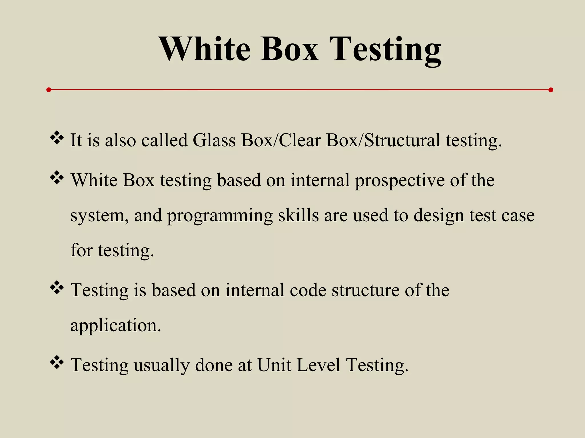 White Box Testing
 It is also called Glass Box/Clear Box/Structural testing.
 White Box testing based on internal prospective of the
system, and programming skills are used to design test case
for testing.
 Testing is based on internal code structure of the
application.
 Testing usually done at Unit Level Testing.
 