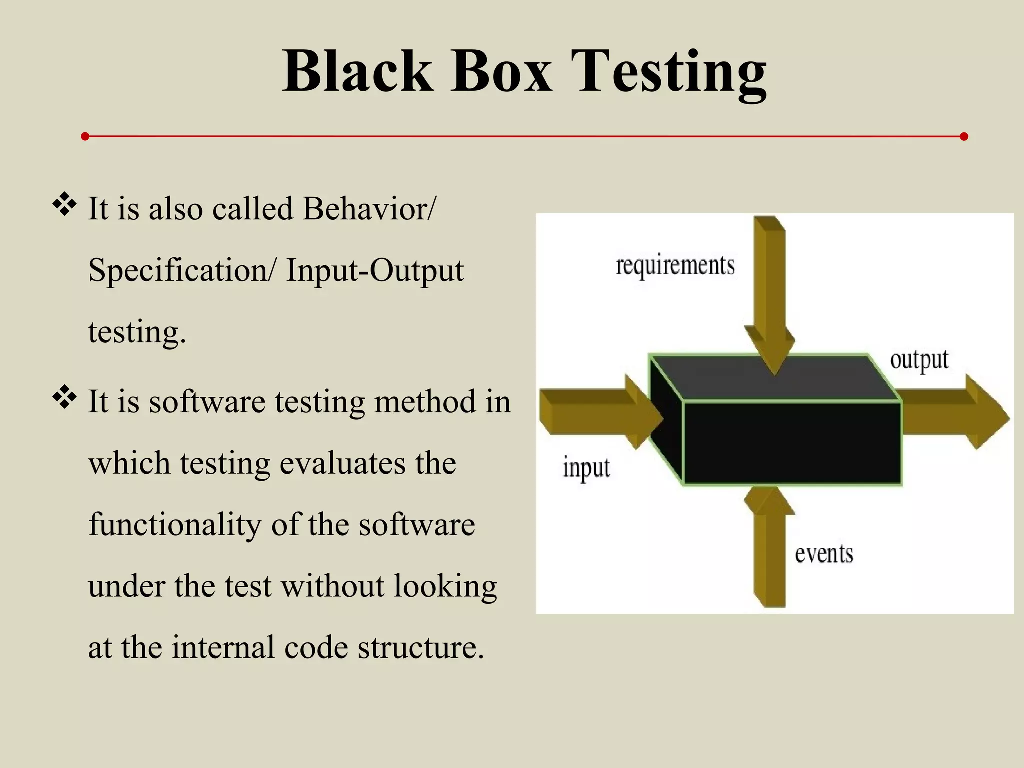 Black Box Testing
 It is also called Behavior/
Specification/ Input-Output
testing.
 It is software testing method in
which testing evaluates the
functionality of the software
under the test without looking
at the internal code structure.
 