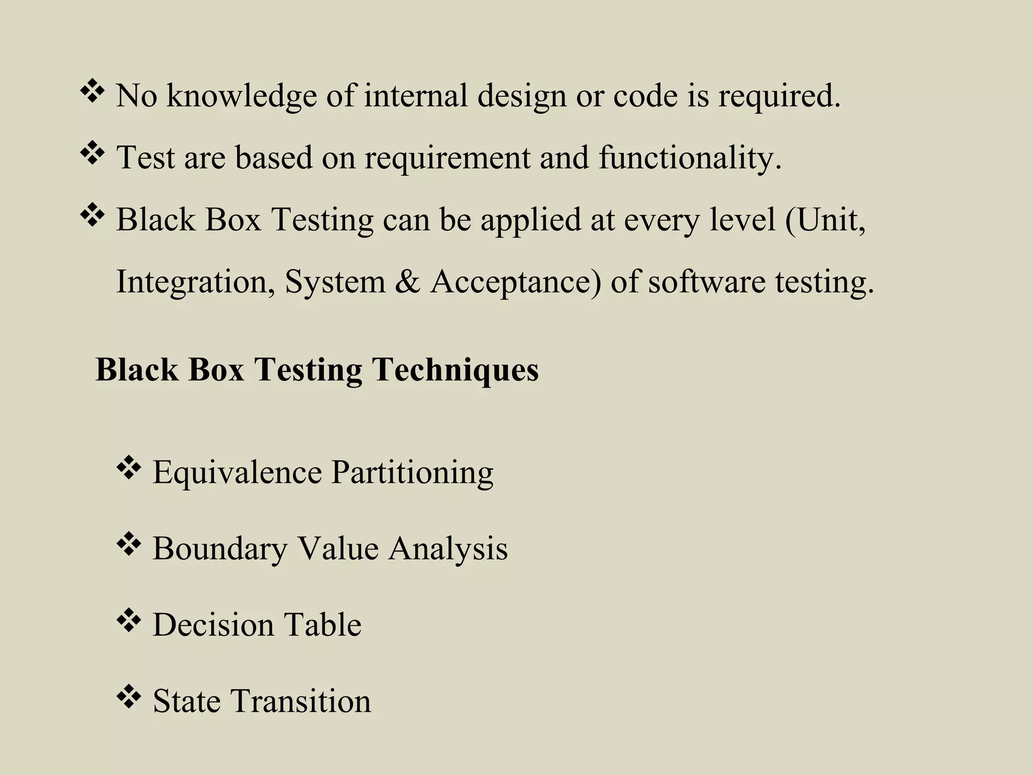  Equivalence Partitioning
 Boundary Value Analysis
 Decision Table
 State Transition
Black Box Testing Techniques
 No knowledge of internal design or code is required.
 Test are based on requirement and functionality.
 Black Box Testing can be applied at every level (Unit,
Integration, System & Acceptance) of software testing.
 