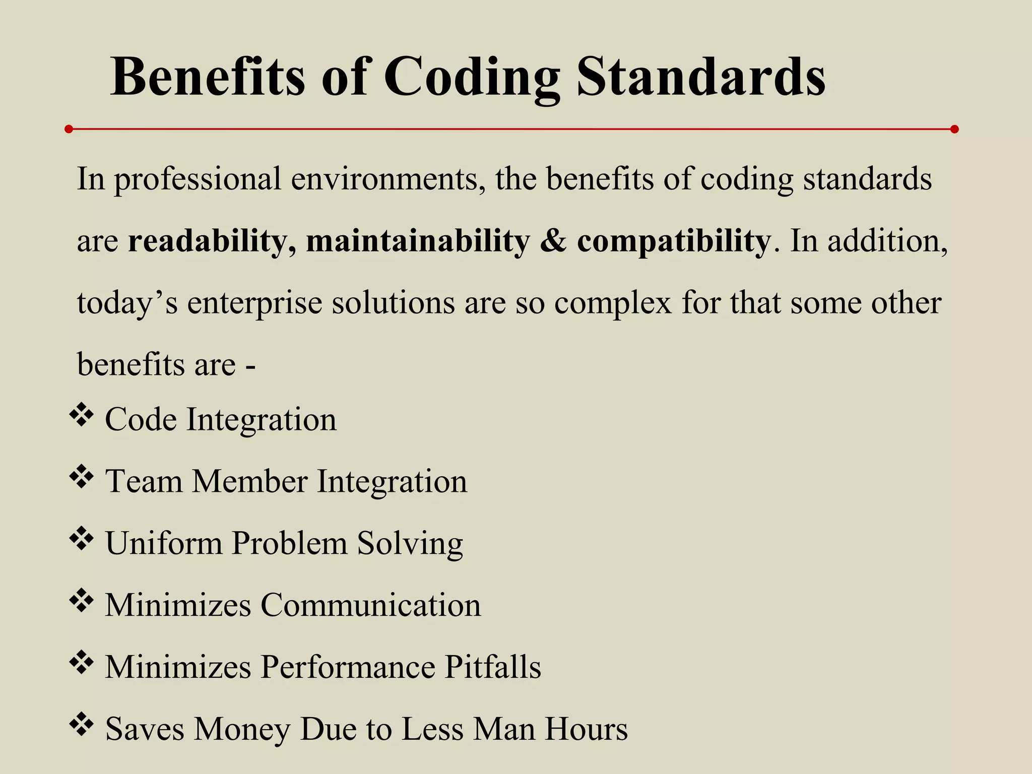 Benefits of Coding Standards
 Code Integration
 Team Member Integration
 Uniform Problem Solving
 Minimizes Communication
 Minimizes Performance Pitfalls
 Saves Money Due to Less Man Hours
In professional environments, the benefits of coding standards
are readability, maintainability & compatibility. In addition,
today’s enterprise solutions are so complex for that some other
benefits are -
 