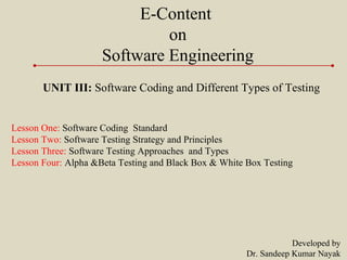 E-Content
on
Software Engineering
UNIT III: Software Coding and Different Types of Testing
Lesson One: Software Coding Standard
Lesson Two: Software Testing Strategy and Principles
Lesson Three: Software Testing Approaches and Types
Lesson Four: Alpha &Beta Testing and Black Box & White Box Testing
Developed by
Dr. Sandeep Kumar Nayak
 