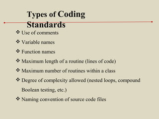 Types of Coding
Standards
 Use of comments
 Variable names
 Function names
 Maximum length of a routine (lines of code)
 Maximum number of routines within a class
 Degree of complexity allowed (nested loops, compound
Boolean testing, etc.)
 Naming convention of source code files
 