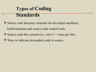  Source code directory structure for developer machines,
build machines and source code control tools
 Source code file contents (i.e. one C++ class per file)
 Ways to indicate incomplete code in source.
Types of Coding
Standards
 