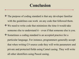Conclusion
 The purpose of coding standard is that any developer familiar
with the guidelines can work on any code that followed them.
 We need to write code that minimizes the time it would take
someone else to understand it – even if that someone else is you.
 Sometimes a coding standard is an accepted practice for a
particular language. For instance, programmers generally accept
that when writing C# source code they will write parameters and
private and protected fields using Camel casing. They will write
all other identifiers using Pascal casing.
 