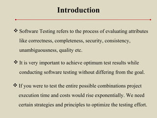  It is very important to achieve optimum test results while
conducting software testing without differing from the goal.
Introduction
 Software Testing refers to the process of evaluating attributes
like correctness, completeness, security, consistency,
unambiguousness, quality etc.
 If you were to test the entire possible combinations project
execution time and costs would rise exponentially. We need
certain strategies and principles to optimize the testing effort.
 