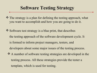  Software test strategy is a blue print, that describes
the testing approach of the software development cycle. It
is formed to inform project managers, testers, and
developers about some major issues of the testing process.
Software Testing Strategy
 The strategy is a plan for defining the testing approach, what
you want to accomplish and how you are going to do it.
 A number of software testing strategies are developed in the
testing process. All these strategies provide the tester a
template, which is used for testing.
 