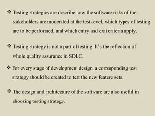  For every stage of development design, a corresponding test
strategy should be created to test the new feature sets.
 Testing strategy is not a part of testing. It’s the reflection of
whole quality assurance in SDLC.
 The design and architecture of the software are also useful in
choosing testing strategy.
 Testing strategies are describe how the software risks of the
stakeholders are moderated at the test-level, which types of testing
are to be performed, and which entry and exit criteria apply.
 