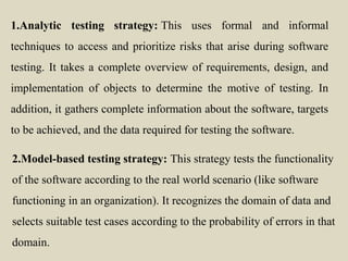 1.Analytic testing strategy: This uses formal and informal
techniques to access and prioritize risks that arise during software
testing. It takes a complete overview of requirements, design, and
implementation of objects to determine the motive of testing. In
addition, it gathers complete information about the software, targets
to be achieved, and the data required for testing the software.
2.Model-based testing strategy: This strategy tests the functionality
of the software according to the real world scenario (like software
functioning in an organization). It recognizes the domain of data and
selects suitable test cases according to the probability of errors in that
domain.
 