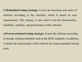 3.Methodical testing strategy: It tests the functions and status of
software according to the checklist, which is based on user
requirements. This strategy is also used to test the functionality,
reliability, usability, and performance of the software.
4.Process-oriented testing strategy: It tests the software according
to already existing standards such as the IEEE standards. In addition,
it checks the functionality of the software by using automated testing
tools.
 