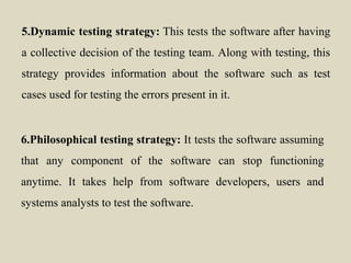 5.Dynamic testing strategy: This tests the software after having
a collective decision of the testing team. Along with testing, this
strategy provides information about the software such as test
cases used for testing the errors present in it.
6.Philosophical testing strategy: It tests the software assuming
that any component of the software can stop functioning
anytime. It takes help from software developers, users and
systems analysts to test the software.
 